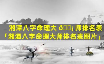 湘潭八字命理大 🐡 师排名表「湘潭八字命理大师排名表图片」